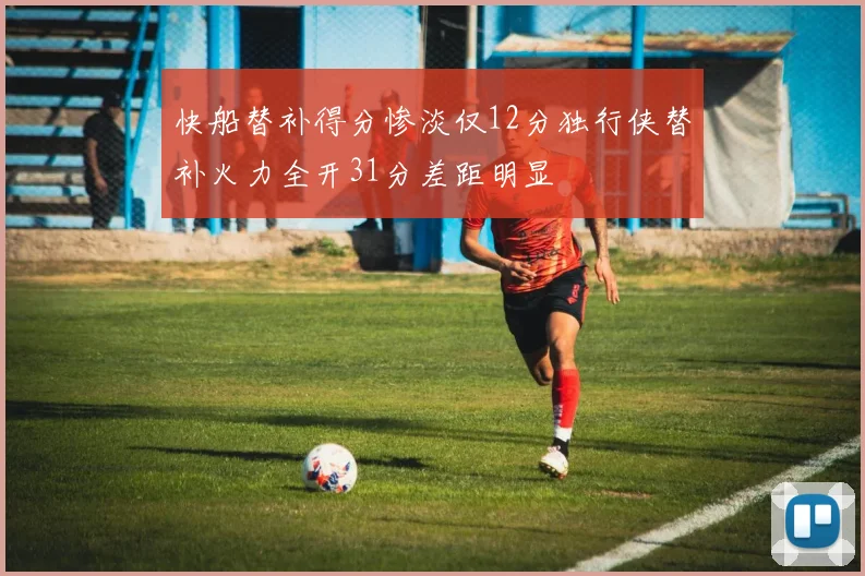 快船替补得分惨淡仅12分独行侠替补火力全开31分差距明显