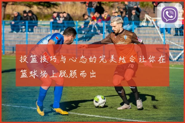 投篮技巧与心态的完美结合让你在篮球场上脱颖而出