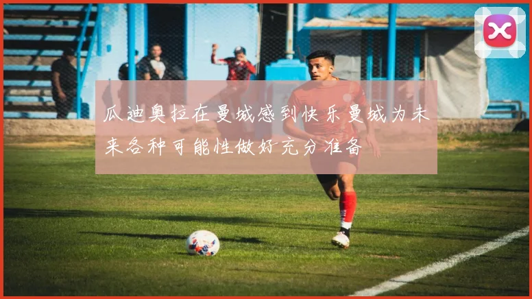 瓜迪奥拉在曼城感到快乐曼城为未来各种可能性做好充分准备