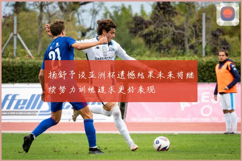 杨舒予谈亚洲杯遗憾结果未来将继续努力训练追求更好表现