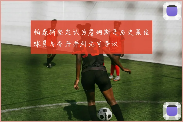 帕森斯坚定认为詹姆斯是历史最佳球员与乔丹并列无可争议