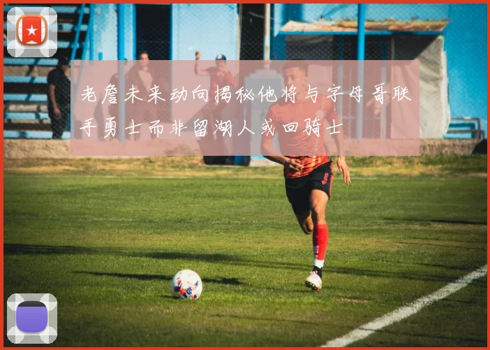 老詹未来动向揭秘他将与字母哥联手勇士而非留湖人或回骑士