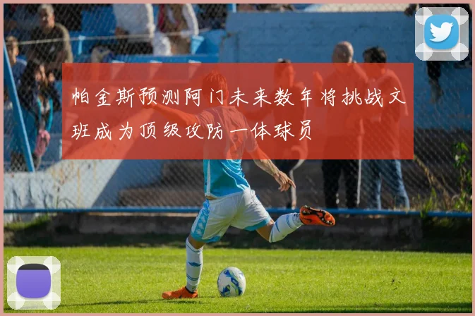 帕金斯预测阿门未来数年将挑战文班成为顶级攻防一体球员