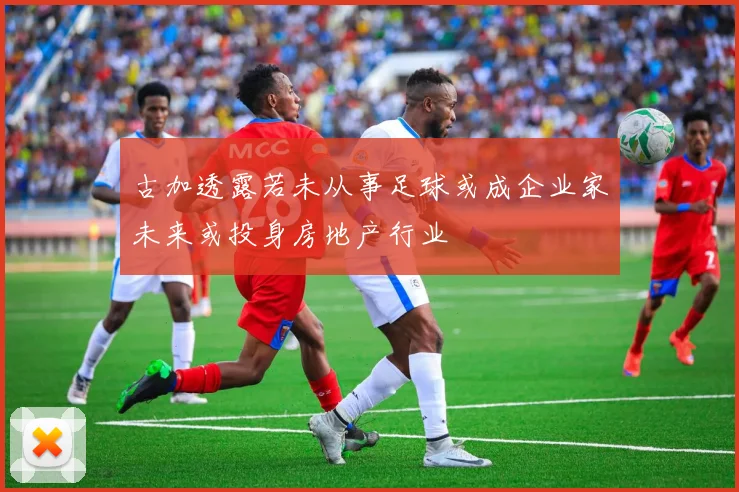 古加透露若未从事足球或成企业家未来或投身房地产行业