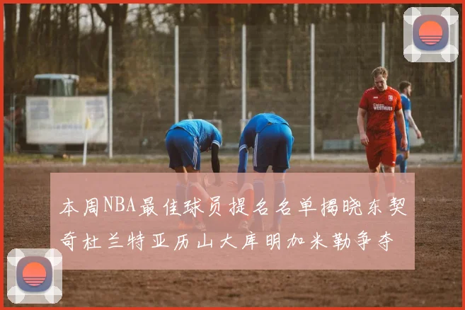本周NBA最佳球员提名名单揭晓东契奇杜兰特亚历山大库明加米勒争夺荣誉