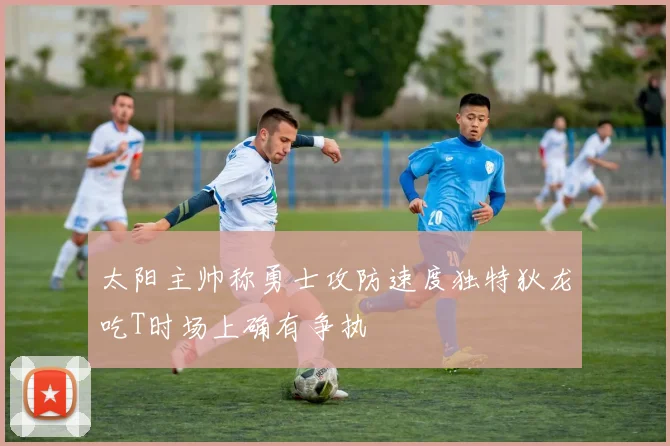 太阳主帅称勇士攻防速度独特狄龙吃T时场上确有争执