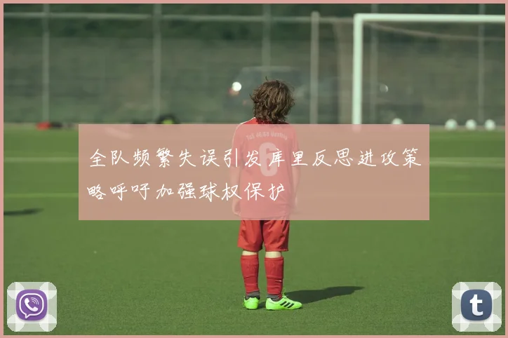 全队频繁失误引发库里反思进攻策略呼吁加强球权保护