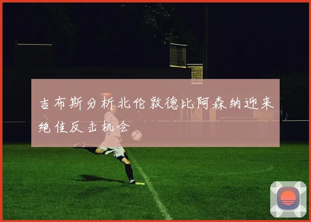 吉布斯分析北伦敦德比阿森纳迎来绝佳反击机会