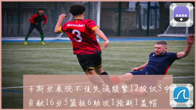 卡斯尔表现不佳失误频繁12投仅5中贡献16分5篮板6助攻1抢断1盖帽