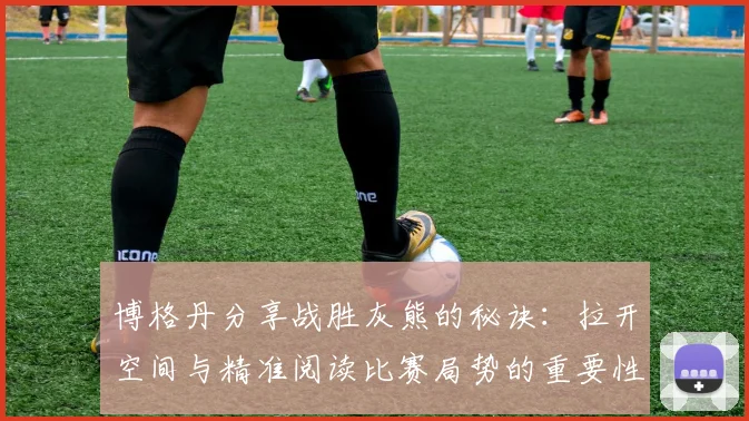 博格丹分享战胜灰熊的秘诀：拉开空间与精准阅读比赛局势的重要性