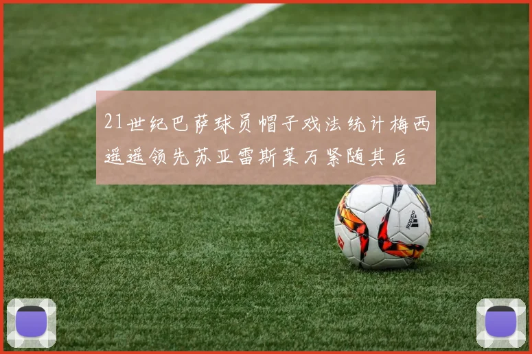 21世纪巴萨球员帽子戏法统计梅西遥遥领先苏亚雷斯莱万紧随其后