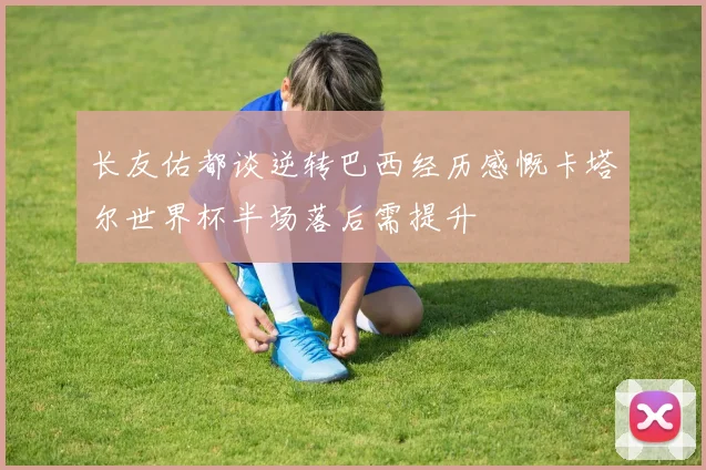 长友佑都谈逆转巴西经历感慨卡塔尔世界杯半场落后需提升