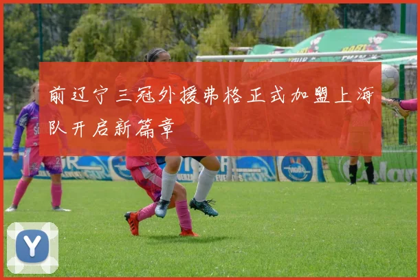 前辽宁三冠外援弗格正式加盟上海队开启新篇章