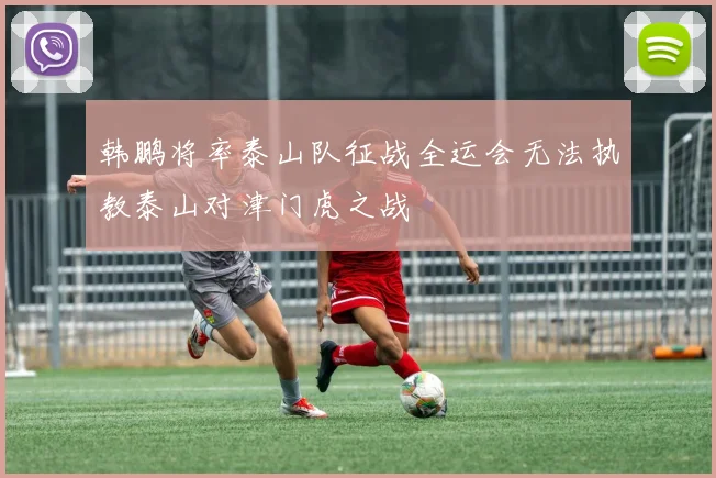 韩鹏将率泰山队征战全运会无法执教泰山对津门虎之战
