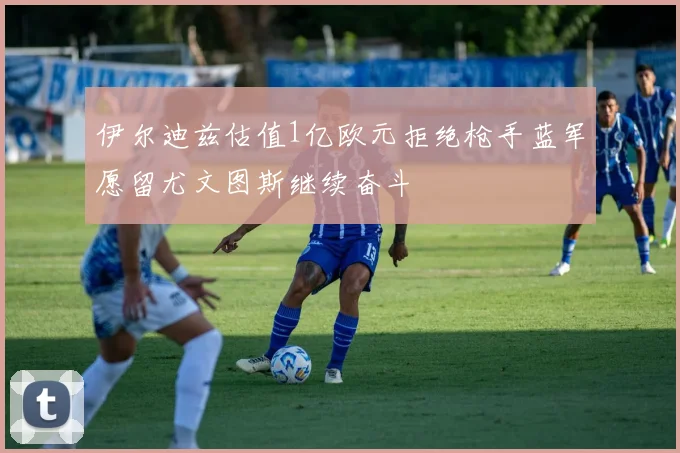 伊尔迪兹估值1亿欧元拒绝枪手蓝军愿留尤文图斯继续奋斗