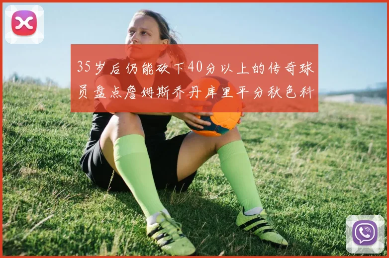 35岁后仍能砍下40分以上的传奇球员盘点詹姆斯乔丹库里平分秋色科比60分马龙曾获MVP