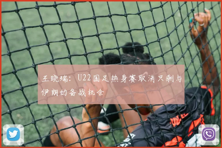 王晓瑞：U22国足热身赛取消只剩与伊朗的备战机会