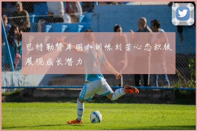 巴特勒赞库明加训练刻苦心态积极展现成长潜力