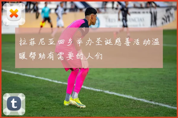 拉菲尼亚回乡举办圣诞慈善活动温暖帮助有需要的人们